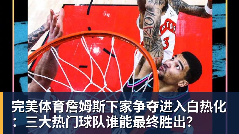 完美体育詹姆斯下家争夺进入白热化:三大热门球队谁能最终胜出?