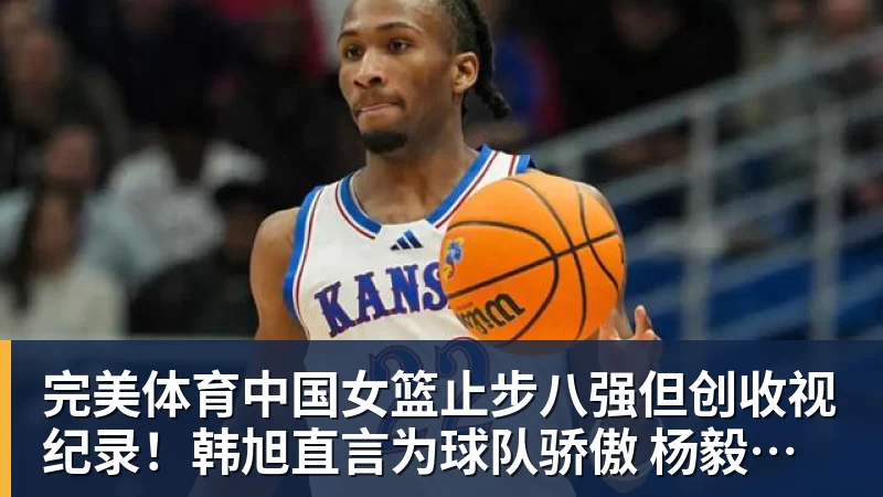 完美体育中国女篮止步八强但创收视纪录！韩旭直言为球队骄傲 杨毅：完成任务了