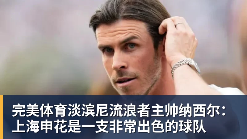 完美体育淡滨尼流浪者主帅纳西尔:上海申花是一支非常出色的球队
